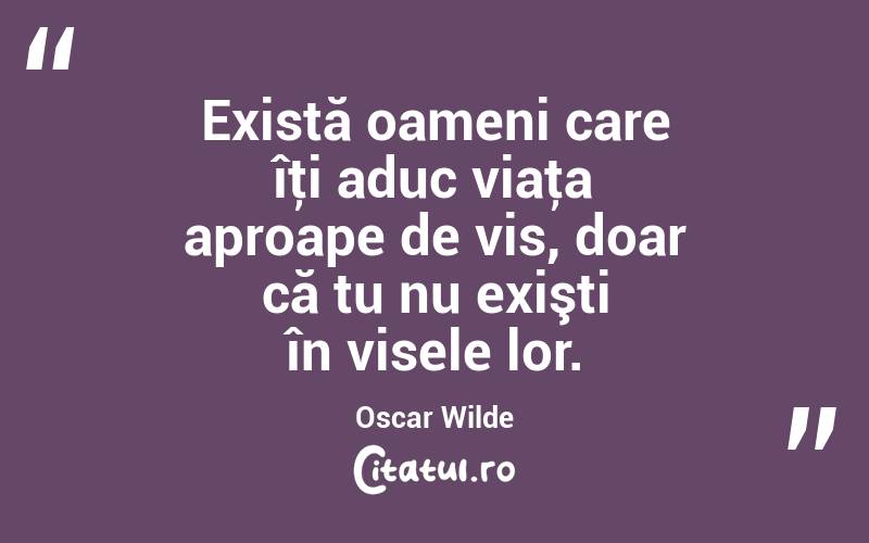 Există oameni care îţi aduc viaţa aproape de vis, doar că tu nu exişti în visele lor. Oscar Wilde
