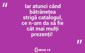 Iar atunci când bătrâneţea strigă catalogul, ce n-am da să fie cât mai mulţi prezenţi! ...