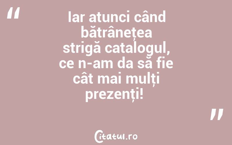 Iar atunci când bătrâneţea strigă catalogul, ce n-am da să fie cât mai mulţi prezenţi! 
