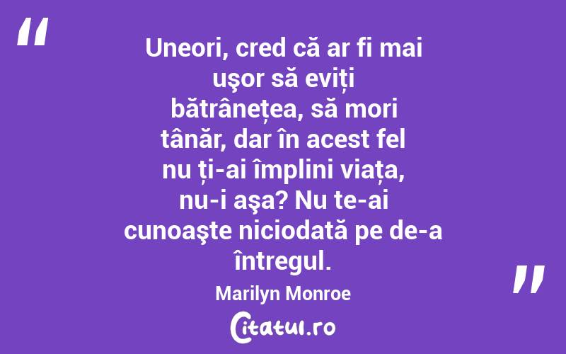 Uneori, cred că ar fi mai uşor să eviţi bătrâneţea, să mori tânăr, dar în acest fel nu ţi-ai împlini viaţa, nu-i aşa? Nu te-ai cunoaşte niciodată pe de-a întregul. Marilyn Monroe
