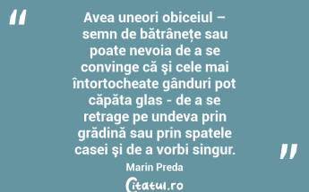 Avea uneori obiceiul – semn de bătrâneţe sau poate nevoia de a se convinge că şi cele mai întortocheate gânduri pot căpăta glas - de a se retrage pe undeva prin grădină sau prin spatele casei şi de a vorbi singur. Marin Preda...