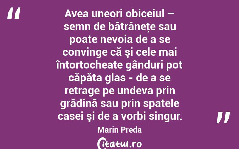 Avea uneori obiceiul – semn de bătrâneţe sau poate nevoia de a se convinge că şi cele mai întortocheate gânduri pot căpăta glas - de a se retrage pe undeva prin grădină sau prin spatele casei şi de a vorbi singur. Marin Preda
