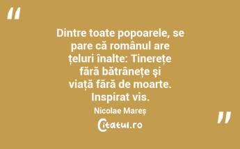 Dintre toate popoarele, se pare că românul are ţeluri înalte: Tinereţe fără bătrâneţe şi viaţă fără de moarte. Inspirat vis. Nicolae Mareș...