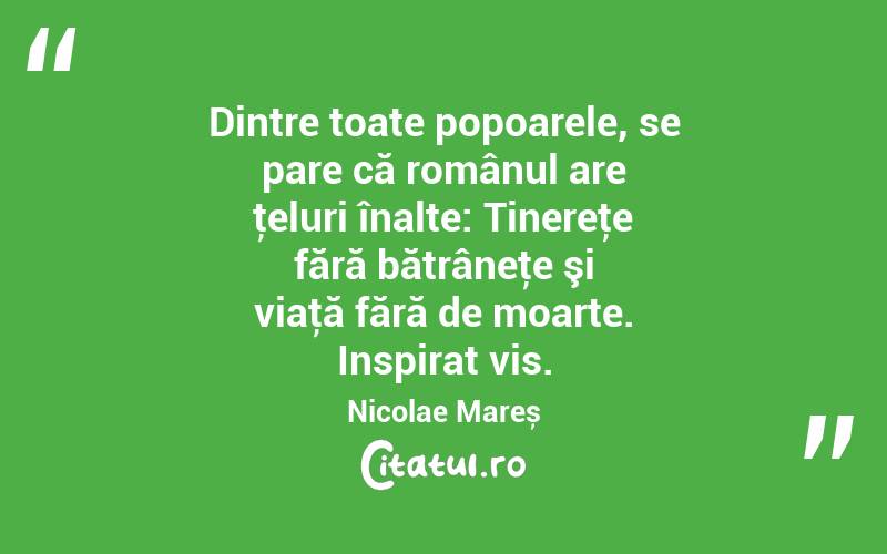 Dintre toate popoarele, se pare că românul are ţeluri înalte: Tinereţe fără bătrâneţe şi viaţă fără de moarte. Inspirat vis. Nicolae Mareș