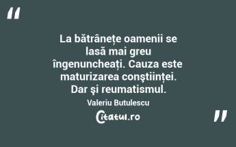 La bătrâneţe oamenii se lasă mai greu îngenuncheaţi. Cauza este maturizarea conştiinţei. Dar şi reumatismul. Valeriu Butulescu...