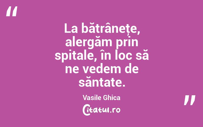 La bătrâneţe, alergăm prin spitale, în loc să ne vedem de săntate. Vasile Ghica
