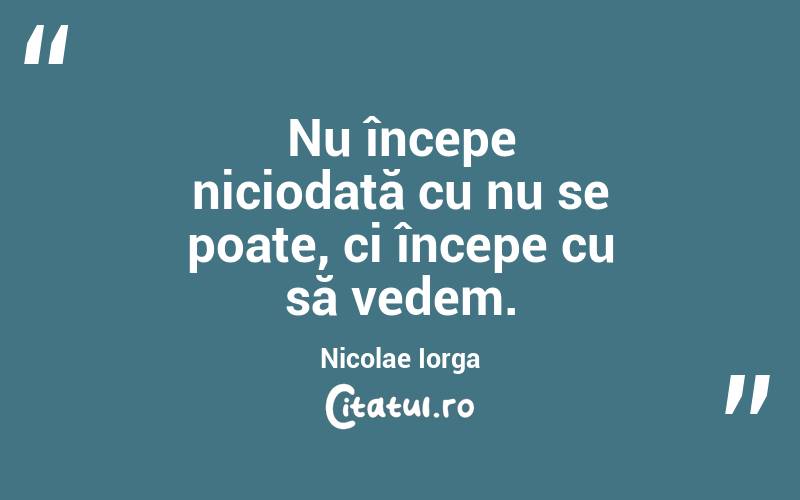Nu începe niciodată cu nu se poate, ci începe cu să vedem. Nicolae Iorga

