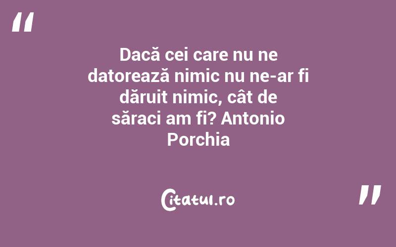 Dacă cei care nu ne datorează nimic nu ne-ar fi dăruit nimic, cât de săraci am fi? Antonio Porchia
