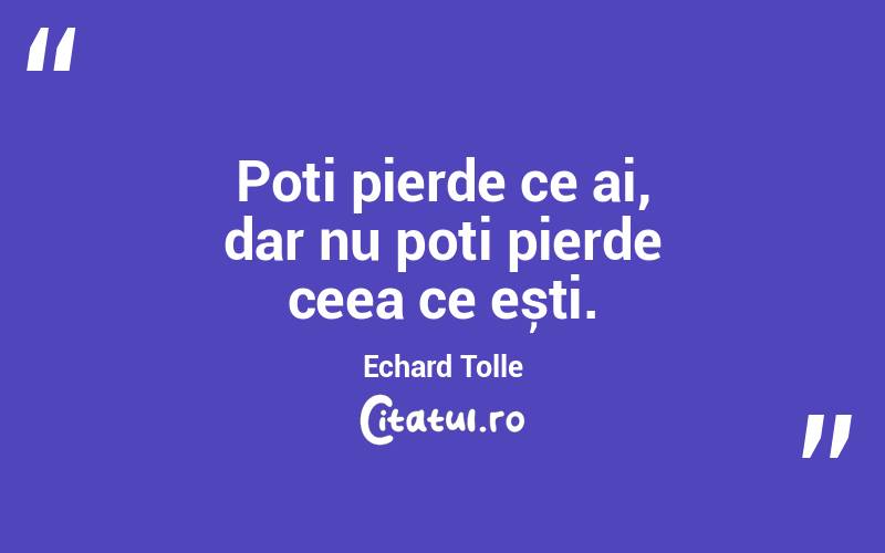Poți pierde ce ai, dar nu poți pierde ceea ce ești. Echard Tolle
