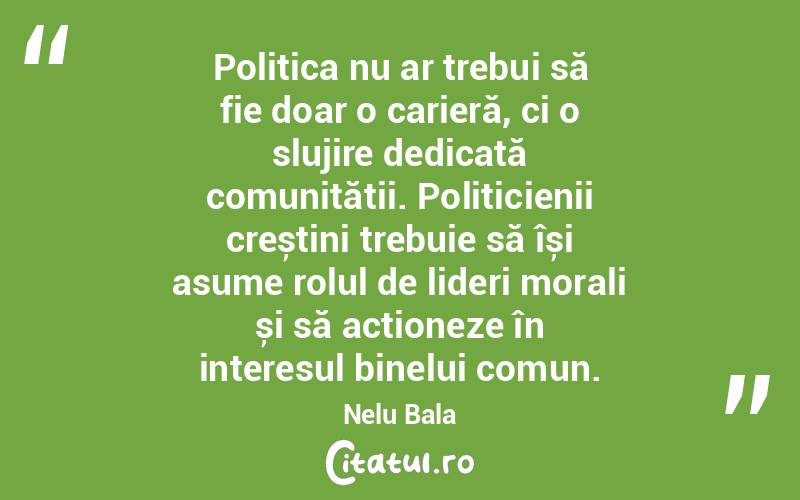 Politica nu ar trebui să fie doar o carieră, ci o slujire dedicată comunității. Politicienii creștini trebuie să își asume rolul de lideri morali și să acționeze în interesul binelui comun. Nelu Bala
