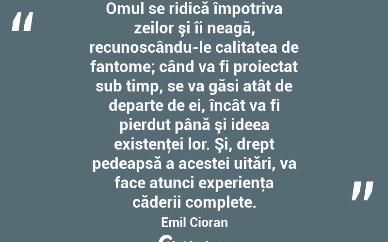 Omul se ridică împotriva zeilor şi îi neagă, recunoscându-le calitatea de fantome; când va fi proiectat sub timp, se va găsi atât de departe de ei, încât va fi pierdut până şi ideea existenţei lor. Şi, drept pedeapsă a acestei uitări, va face atunci experienţa căderii complete. Emil Cioran