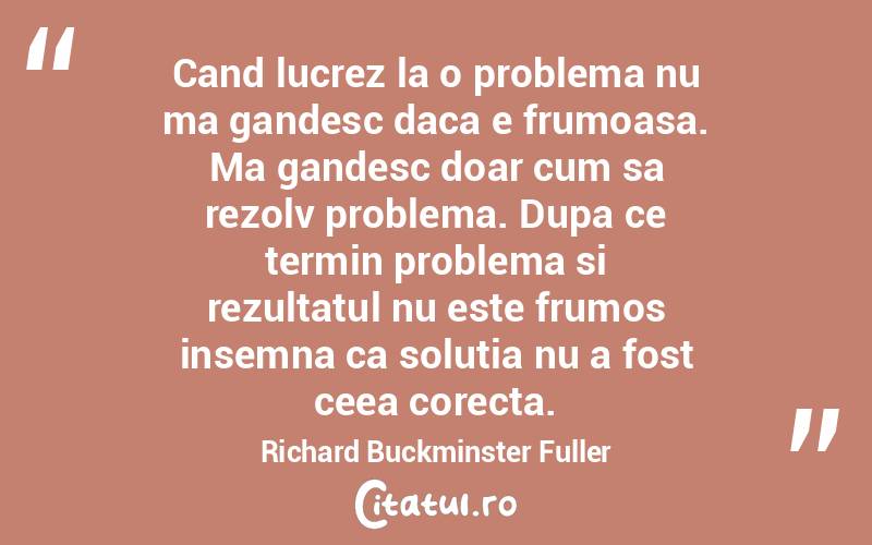 Cand lucrez la o problema nu ma gandesc daca e frumoasa. Ma gandesc doar cum sa rezolv problema. Dupa ce termin problema si rezultatul nu este frumos insemna ca solutia nu a fost ceea corecta. Richard Buckminster Fuller

