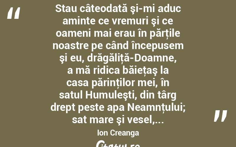  Stau câteodată şi-mi aduc aminte ce vremuri şi ce oameni mai erau în părţile noastre pe când începusem şi eu, drăgăliţă-Doamne, a mă ridica băieţaş la casa părinţilor mei, în satul Humuleşti, din târg drept peste apa Neamnţului; sat mare şi vesel,... Ion Creanga
