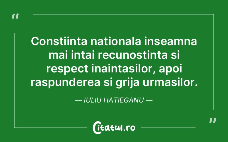 Constiinta nationala inseamna mai intai recunostinta si respect inaintasilor, apoi raspunderea si grija urmasilor. Iuliu Hatieganu