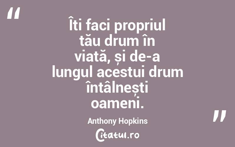 Îți faci propriul tău drum în viață, și de-a lungul acestui drum întâlnești oameni. Anthony Hopkins
