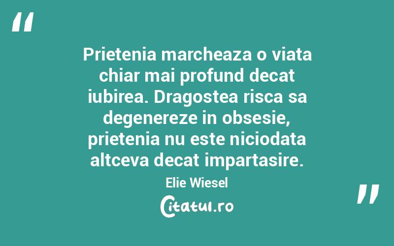Prietenia marcheaza o viata chiar mai profund decat iubirea. Dragostea risca sa degenereze in obsesie, prietenia nu este niciodata altceva decat impartasire. Elie Wiesel
