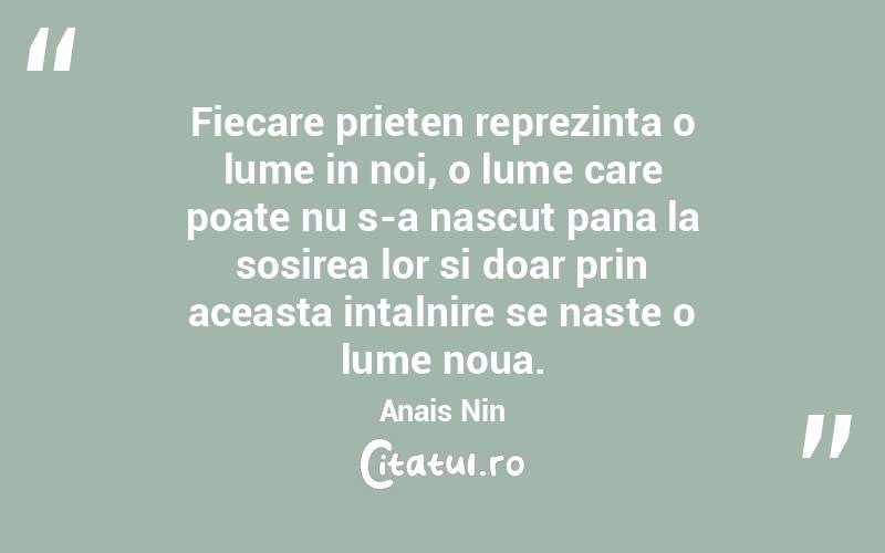 Fiecare prieten reprezinta o lume in noi, o lume care poate nu s-a nascut pana la sosirea lor si doar prin aceasta intalnire se naste o lume noua. Anais Nin
