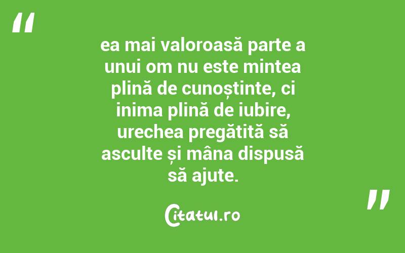 ea mai valoroasă parte a unui om nu este mintea plină de cunoștințe, ci inima plină de iubire, urechea pregătită să asculte și mâna dispusă să ajute.
