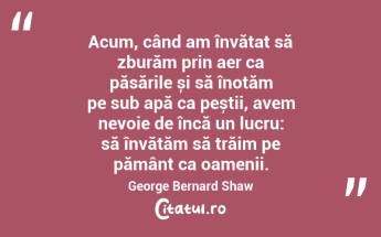 Acum, când am învățat să zburăm prin aer ca păsările și să înotăm pe sub apă ca peștii, avem nevoie de încă un lucru: să învățăm să trăim pe pământ ca oamenii. George Bernard Shaw...