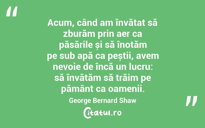Acum, când am învățat să zburăm prin aer ca păsările și să înotăm pe sub apă ca peștii, avem nevoie de încă un lucru: să învățăm să trăim pe pământ ca oamenii. George Bernard Shaw
