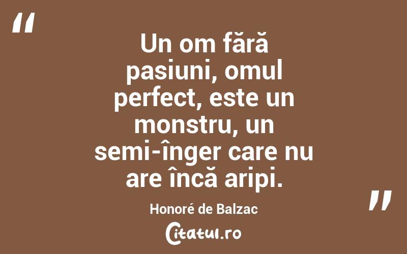 Un om fără pasiuni, omul perfect, este un monstru, un semi-înger care nu are încă aripi. Honoré de Balzac
