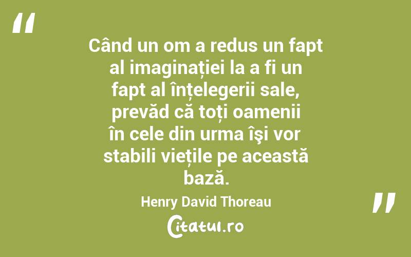Când un om a redus un fapt al imaginaţiei la a fi un fapt al înţelegerii sale, prevăd că toţi oamenii în cele din urma îşi vor stabili vieţile pe această bază. Henry David Thoreau

