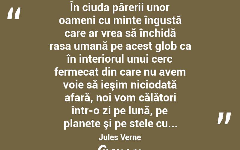  În ciuda părerii unor oameni cu minte îngustă care ar vrea să închidă rasa umană pe acest glob ca în interiorul unui cerc fermecat din care nu avem voie să ieşim niciodată afară, noi vom călători într-o zi pe lună, pe planete şi pe stele cu... Jules Verne