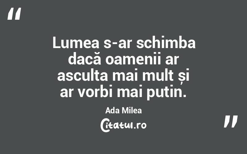 Lumea s-ar schimba dacă oamenii ar asculta mai mult și ar vorbi mai puțin. Ada Milea

