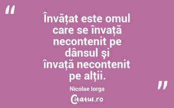Învăţat este omul care se învaţă necontenit pe dânsul şi învaţă necontenit pe alţii. Nicolae Iorga...