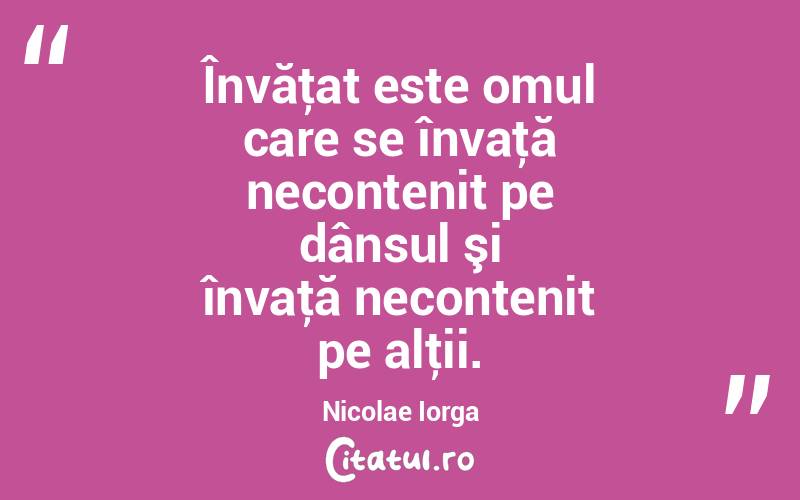 Învăţat este omul care se învaţă necontenit pe dânsul şi învaţă necontenit pe alţii. Nicolae Iorga
