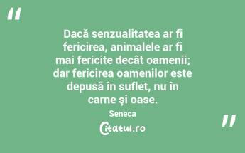 Dacă senzualitatea ar fi fericirea, animalele ar fi mai fericite decât oamenii; dar fericirea oamenilor este depusă în suflet, nu în carne şi oase. Seneca...