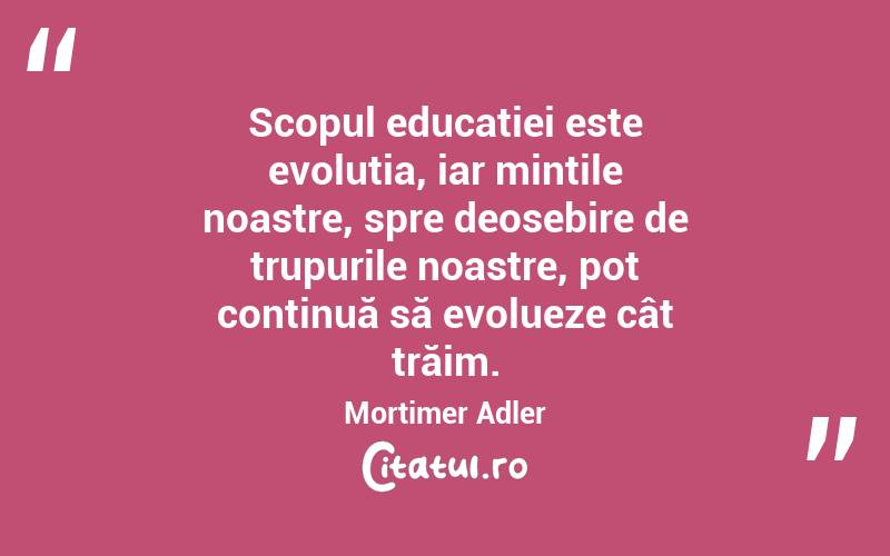 Scopul educației este evoluția, iar mințile noastre, spre deosebire de trupurile noastre, pot continuă să evolueze cât trăim. Mortimer Adler