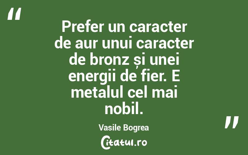 Prefer un caracter de aur unui caracter de bronz și unei energii de fier. E metalul cel mai nobil. Vasile Bogrea
