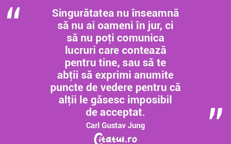 Singurătatea nu înseamnă să nu ai oameni în jur, ci să nu poţi comunica lucruri care contează pentru tine, sau să te abţii să exprimi anumite puncte de vedere pentru că alţii le găsesc imposibil de acceptat. Carl Gustav Jung
