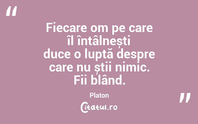 Fiecare om pe care îl întâlnești duce o luptă despre care nu știi nimic. Fii blând. Platon
