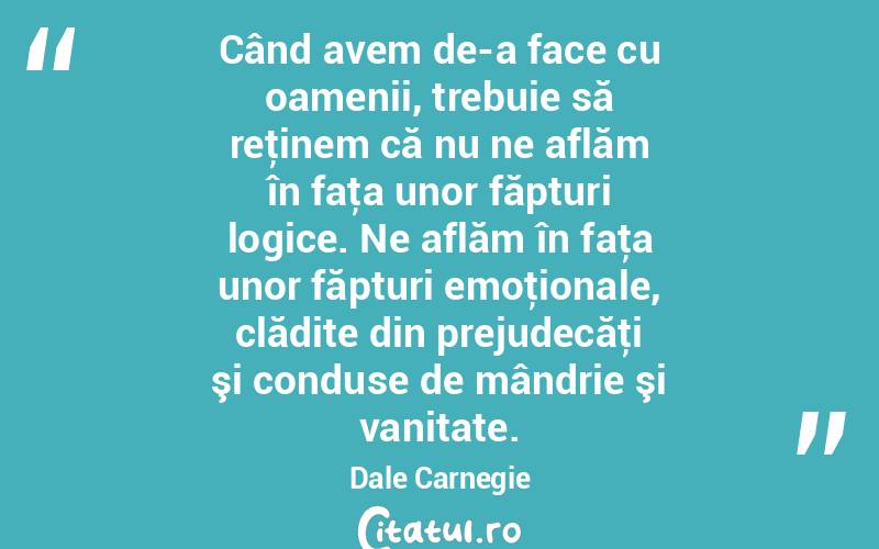 Când avem de-a face cu oamenii, trebuie să reţinem că nu ne aflăm în faţa unor făpturi logice. Ne aflăm în faţa unor făpturi emoţionale, clădite din prejudecăţi şi conduse de mândrie şi vanitate. Dale Carnegie
