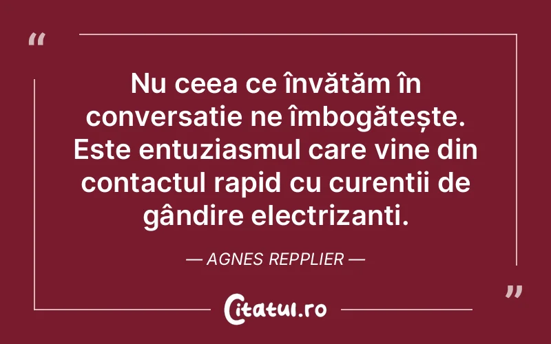 Nu ceea ce învățăm în conversație ne îmbogățește. Este entuziasmul care vine din contactul rapid cu curenții de gândire electrizanți. Agnes Repplier