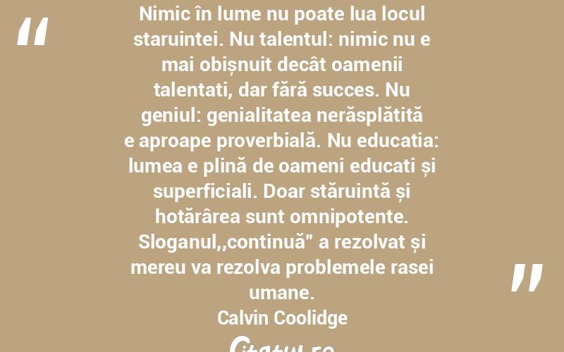 Nimic în lume nu poate lua locul staruintei. Nu talentul: nimic nu e mai obișnuit decât oamenii talentați, dar fără succes. Nu geniul: genialitatea nerăsplătită e aproape proverbială. Nu educația: lumea e plină de oameni educați și superficiali. Doar stăruință și hotărârea sunt omnipotente. Sloganul,,continuă” a rezolvat și mereu va rezolva problemele rasei umane. Calvin Coolidge
