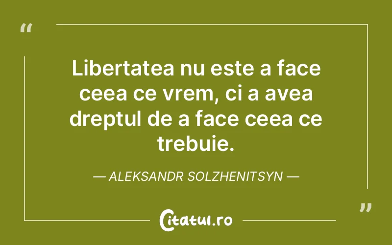 Libertatea nu este a face ceea ce vrem, ci a avea dreptul de a face ceea ce trebuie. Aleksandr Solzhenitsyn