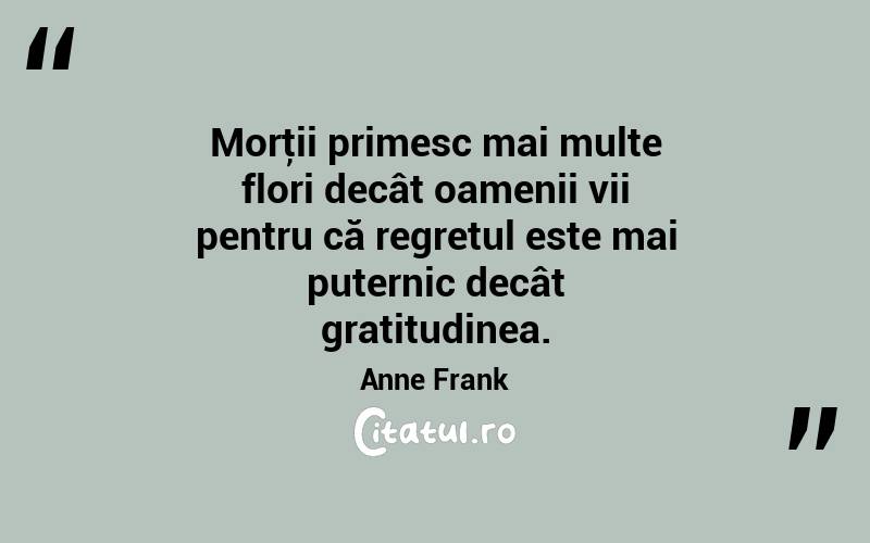 Morţii primesc mai multe flori decât oamenii vii pentru că regretul este mai puternic decât gratitudinea. Anne Frank