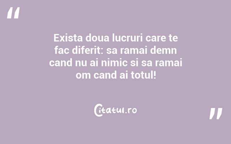 Exista doua lucruri care te fac diferit: sa ramai demn cand nu ai nimic si sa ramai om cand ai totul!
