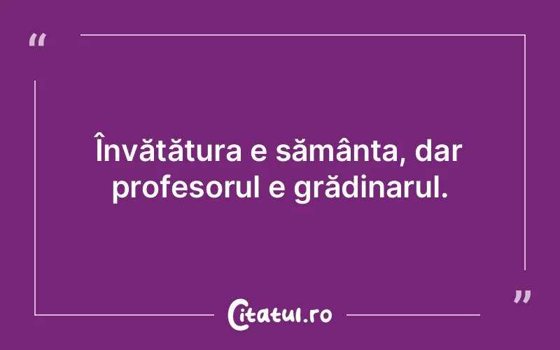 Învățătura e sămânța, dar profesorul e grădinarul.
