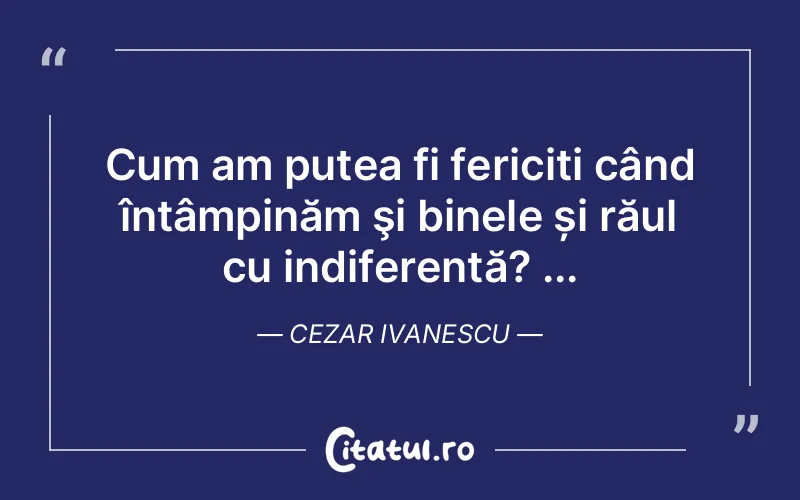 Cum am putea fi fericiți când întâmpinăm şi binele și răul cu indiferență? ... Cezar Ivanescu
