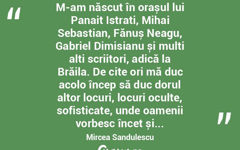  M-am născut în orașul lui Panait Istrati, Mihai Sebastian, Fănuș Neagu, Gabriel Dimisianu și mulți alți scriitori, adică la Brăila. De cite ori mă duc acolo încep să duc dorul altor locuri, locuri oculte, sofisticate, unde oamenii vorbesc încet și... Mircea Sandulescu
