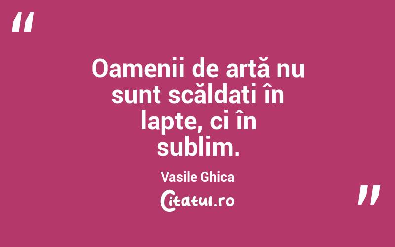 Oamenii de artă nu sunt scăldați în lapte, ci în sublim. Vasile Ghica