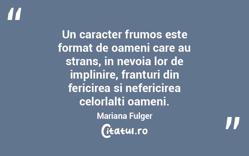 Un caracter frumos este format de oameni care au strans, in nevoia lor de implinire, franturi din fericirea si nefericirea celorlalti oameni. Mariana Fulger
