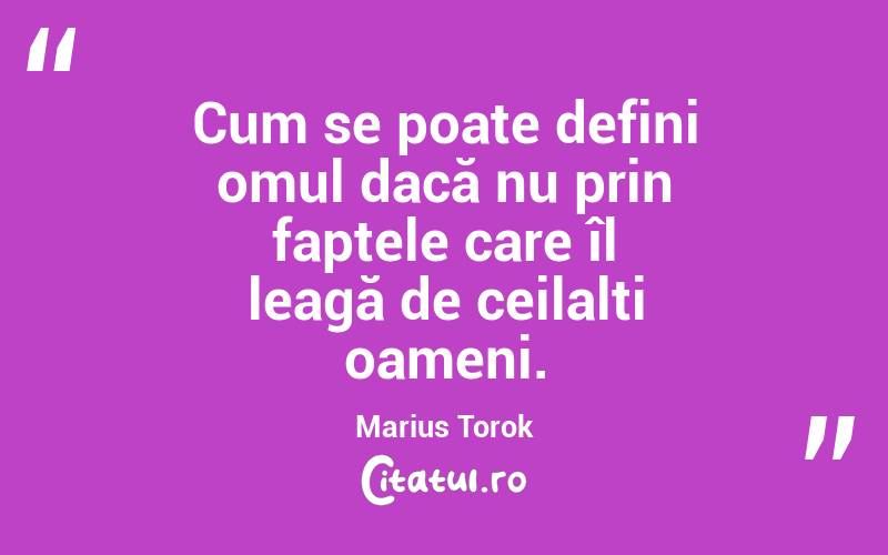 Cum se poate defini omul dacă nu prin faptele care îl leagă de ceilalți oameni. Marius Torok
