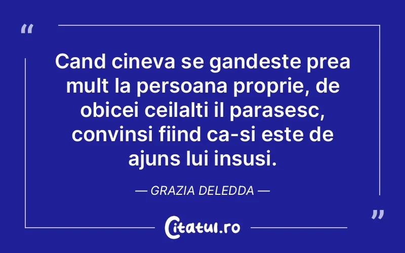 Cand cineva se gandeste prea mult la persoana proprie, de obicei ceilalti il parasesc, convinsi fiind ca-si este de ajuns lui insusi. Grazia Deledda