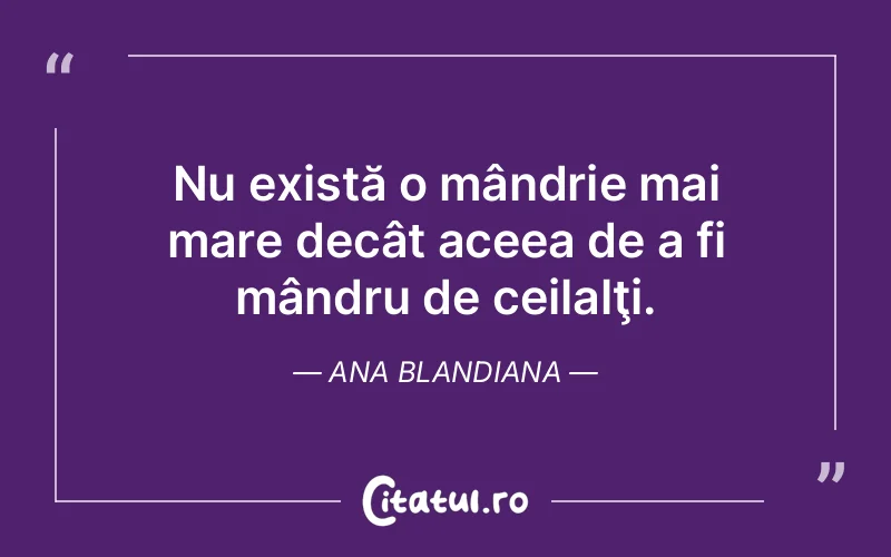 Nu există o mândrie mai mare decât aceea de a fi mândru de ceilalţi. Ana Blandiana