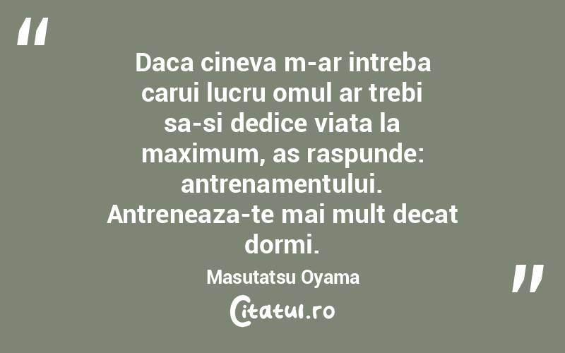 Daca cineva m-ar intreba carui lucru omul ar trebi sa-si dedice viata la maximum, as raspunde: antrenamentului. Antreneaza-te mai mult decat dormi. Masutatsu Oyama
